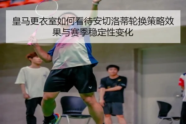 皇马更衣室如何看待安切洛蒂轮换策略效果与赛季稳定性变化