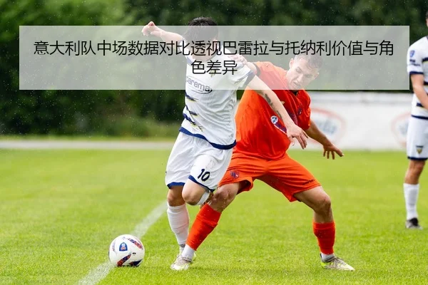 意大利队中场数据对比透视巴雷拉与托纳利价值与角色差异