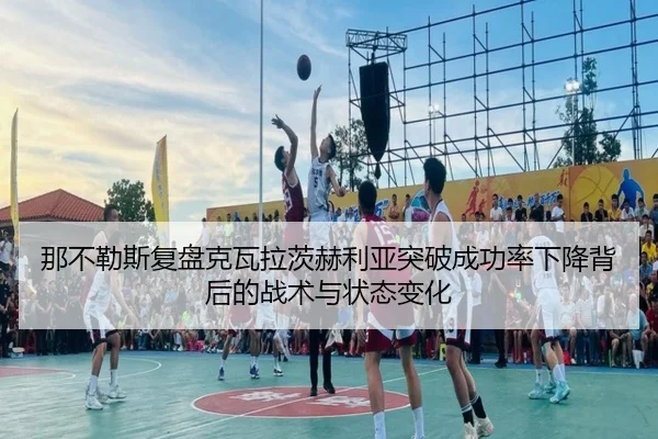 那不勒斯复盘克瓦拉茨赫利亚突破成功率下降背后的战术与状态变化