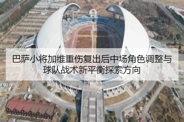 巴萨小将加维重伤复出后中场角色调整与球队战术新平衡探索方向