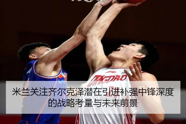 米兰关注齐尔克泽潜在引进补强中锋深度的战略考量与未来前景