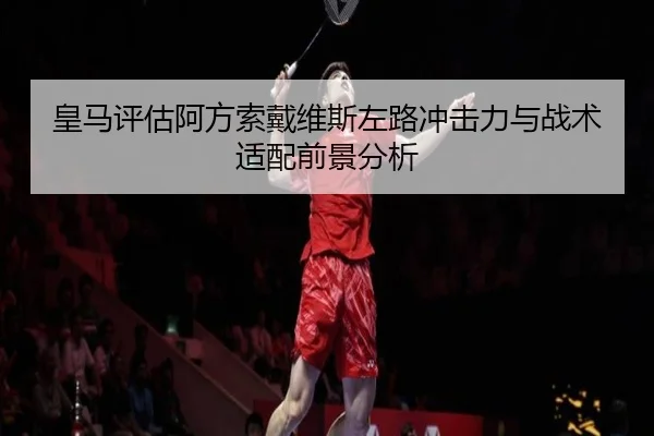皇马评估阿方索戴维斯左路冲击力与战术适配前景分析