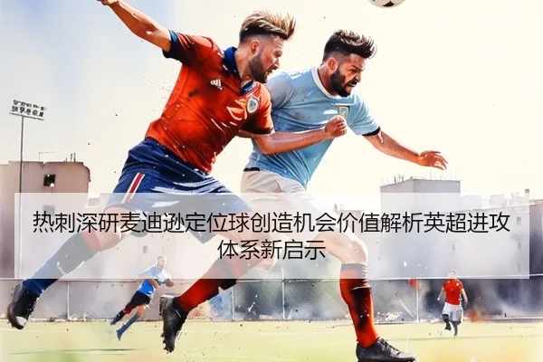 热刺深研麦迪逊定位球创造机会价值解析英超进攻体系新启示